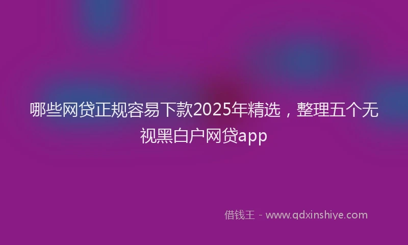 哪些网贷正规容易下款2025年精选，整理五个无视黑白户网贷app