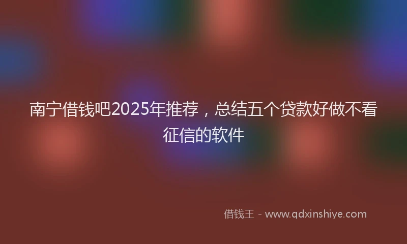 南宁借钱吧2025年推荐，总结五个贷款好做不看征信的软件