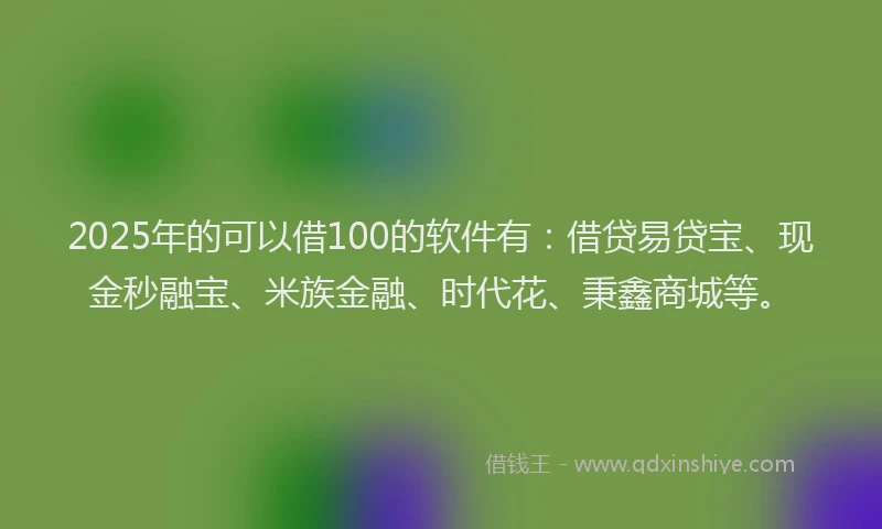 2025年的可以借100的软件有：借贷易贷宝、现金秒融宝、米族金融、时代花、秉鑫商城等。