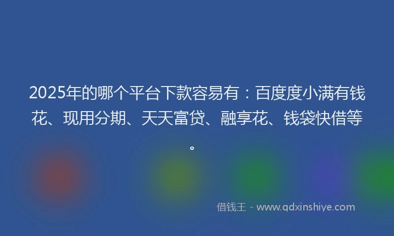 2025年的哪个平台下款容易有：百度度小满有钱花、现用分期、天天富贷、融享花、钱袋快借等。