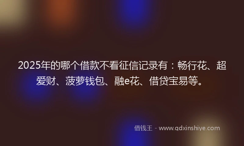 2025年的哪个借款不看征信记录有：畅行花、超爱财、菠萝钱包、融e花、借贷宝易等。