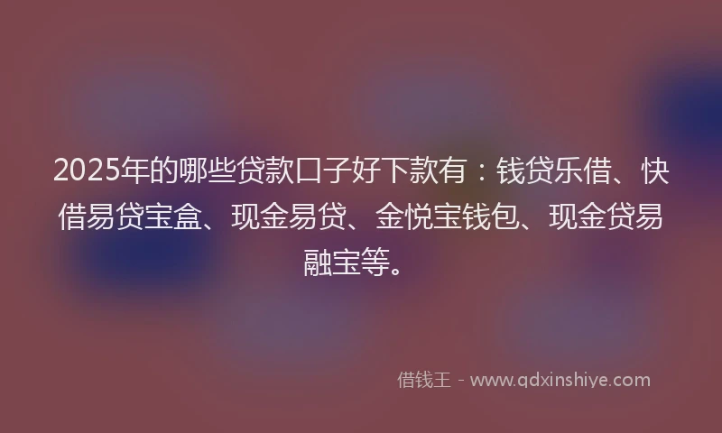 2025年的哪些贷款口子好下款有：钱贷乐借、快借易贷宝盒、现金易贷、金悦宝钱包、现金贷易融宝等。
