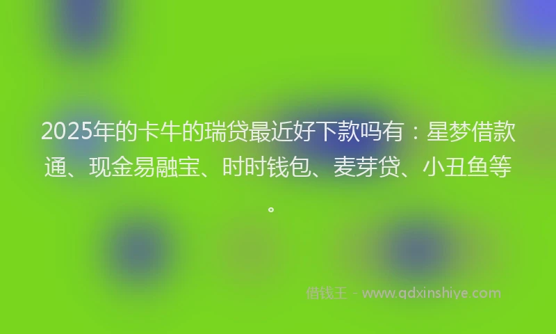 2025年的卡牛的瑞贷最近好下款吗有：星梦借款通、现金易融宝、时时钱包、麦芽贷、小丑鱼等。