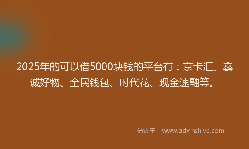 2025年的可以借5000块钱的平台有：京卡汇、鑫诚好物、全民钱包、时代花、现金速融等。