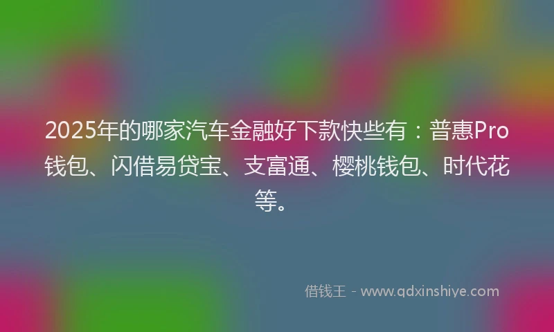 2025年的哪家汽车金融好下款快些有：普惠Pro钱包、闪借易贷宝、支富通、樱桃钱包、时代花等。