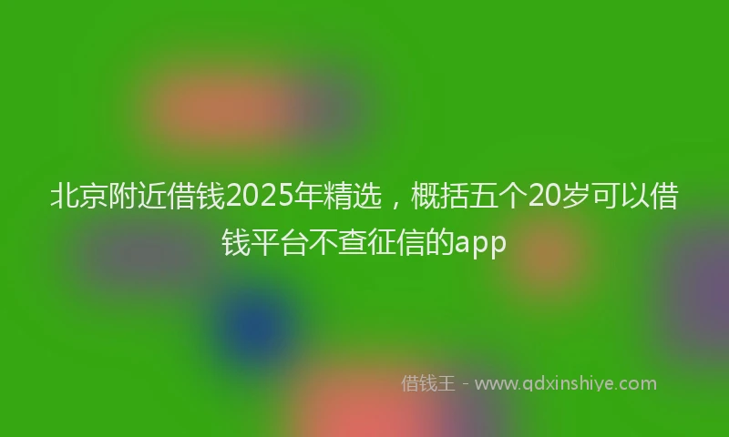 北京附近借钱2025年精选，概括五个20岁可以借钱平台不查征信的app