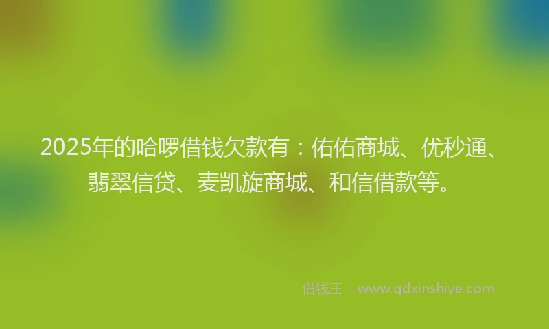 2025年的哈啰借钱欠款有：佑佑商城、优秒通、翡翠信贷、麦凯旋商城、和信借款等。