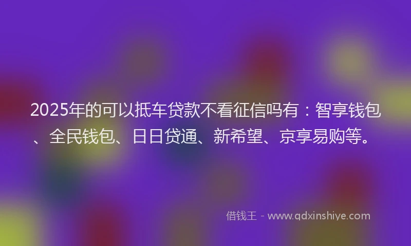 2025年的可以抵车贷款不看征信吗有：智享钱包、全民钱包、日日贷通、新希望、京享易购等。