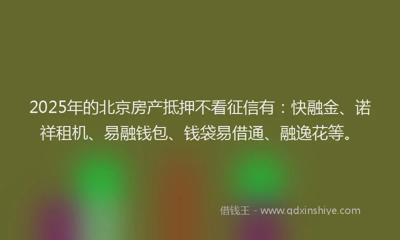2025年的北京房产抵押不看征信有：快融金、诺祥租机、易融钱包、钱袋易借通、融逸花等。