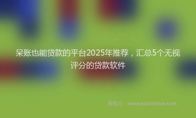 呆账也能贷款的平台2025年推荐，汇总5个无视评分的贷款软件