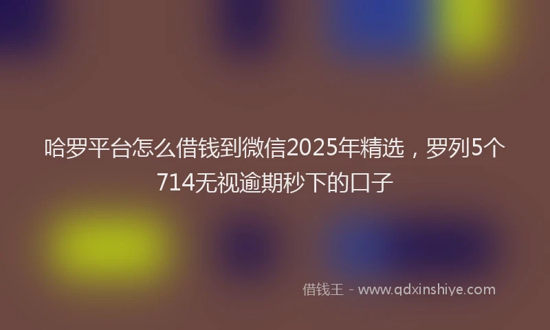 哈罗平台怎么借钱到微信2025年精选，罗列5个714无视逾期秒下的口子