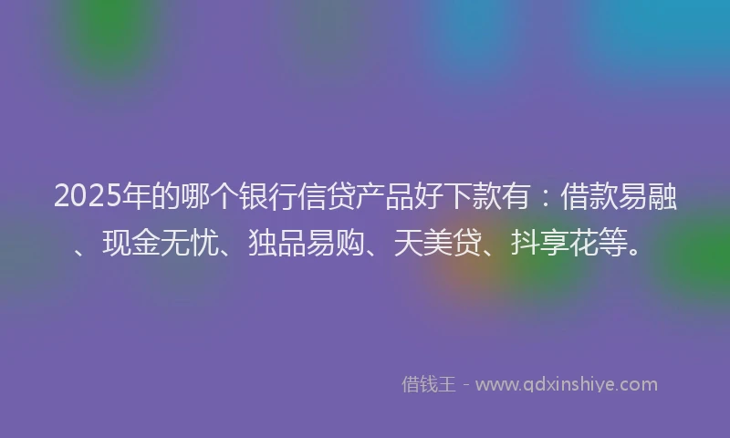 2025年的哪个银行信贷产品好下款有：借款易融、现金无忧、独品易购、天美贷、抖享花等。