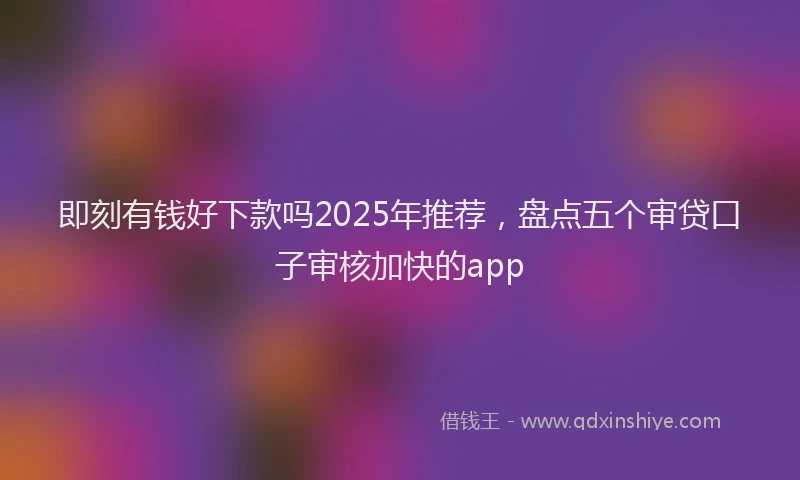 即刻有钱好下款吗2025年推荐，盘点五个审贷口子审核加快的app