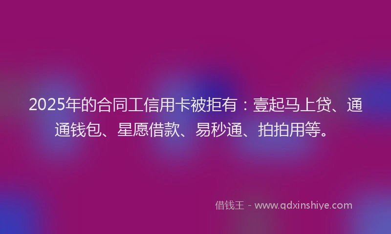 2025年的合同工信用卡被拒有：壹起马上贷、通通钱包、星愿借款、易秒通、拍拍用等。