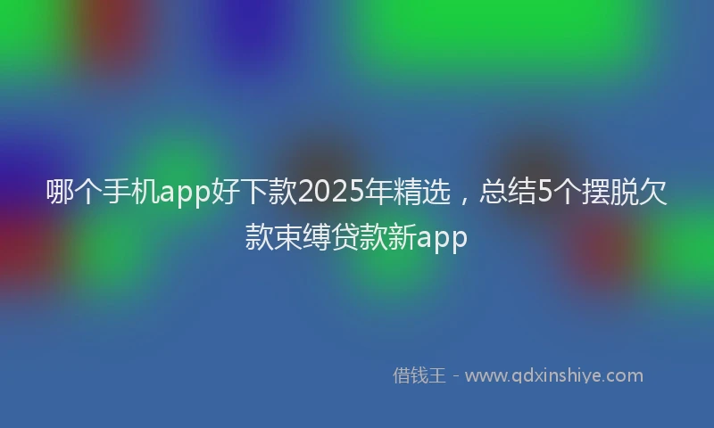 哪个手机app好下款2025年精选，总结5个摆脱欠款束缚贷款新app