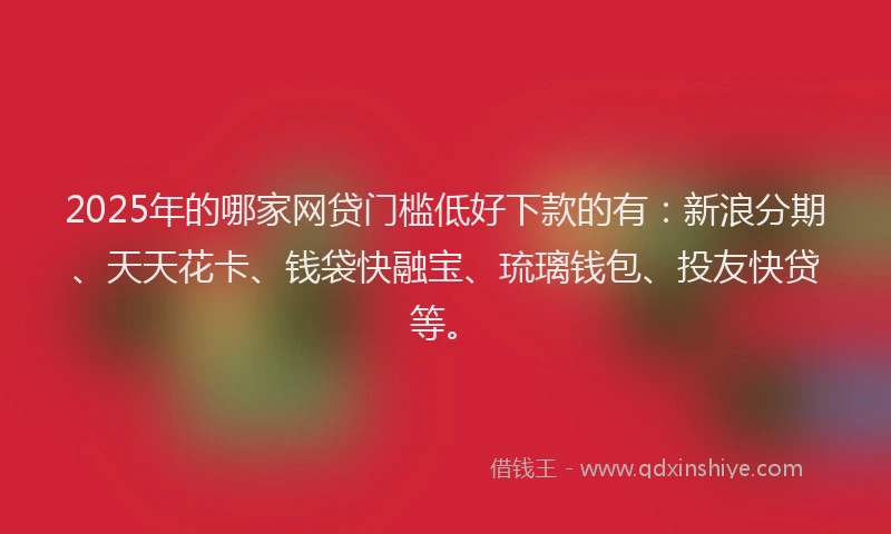 2025年的哪家网贷门槛低好下款的有：新浪分期、天天花卡、钱袋快融宝、琉璃钱包、投友快贷等。