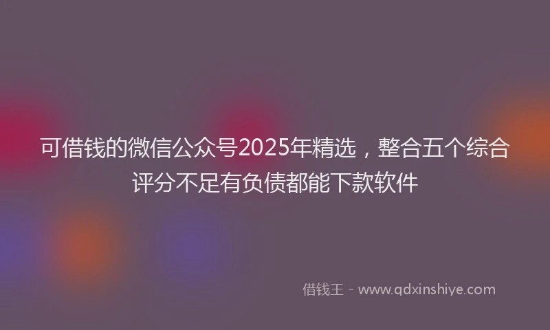 可借钱的微信公众号2025年精选，整合五个综合评分不足有负债都能下款软件