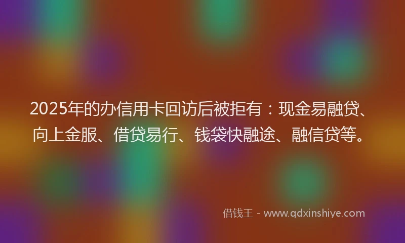 2025年的办信用卡回访后被拒有：现金易融贷、向上金服、借贷易行、钱袋快融途、融信贷等。