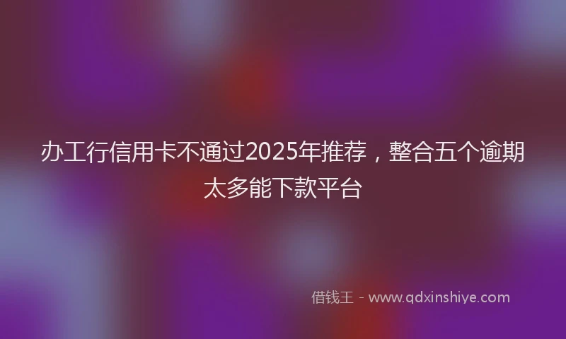 办工行信用卡不通过2025年推荐，整合五个逾期太多能下款平台