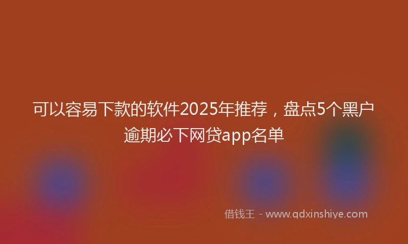 可以容易下款的软件2025年推荐，盘点5个黑户逾期必下网贷app名单