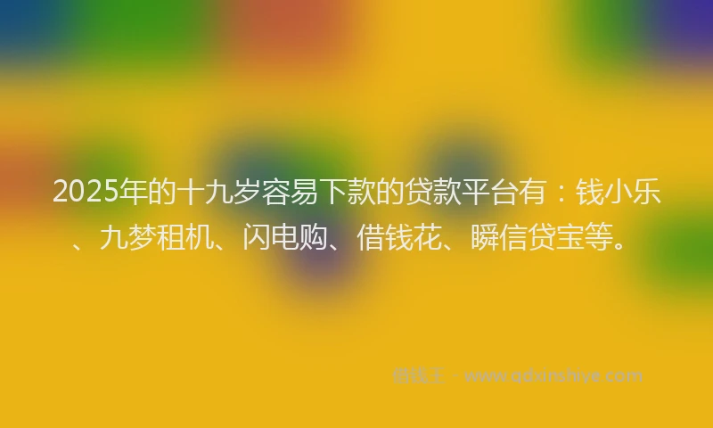 2025年的十九岁容易下款的贷款平台有：钱小乐、九梦租机、闪电购、借钱花、瞬信贷宝等。