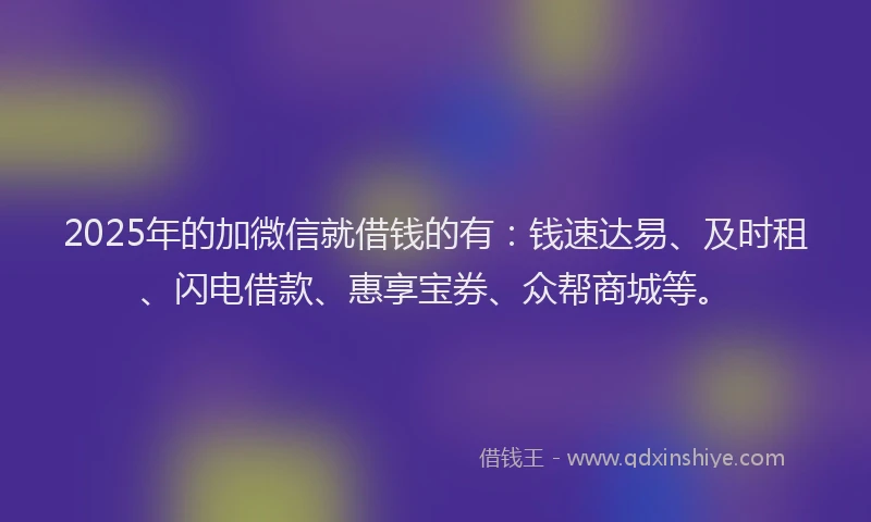 2025年的加微信就借钱的有：钱速达易、及时租、闪电借款、惠享宝券、众帮商城等。