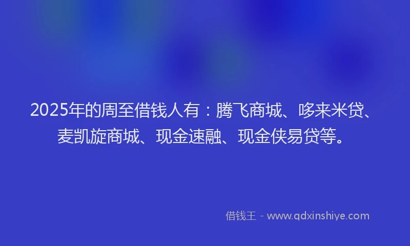 2025年的周至借钱人有：腾飞商城、哆来米贷、麦凯旋商城、现金速融、现金侠易贷等。