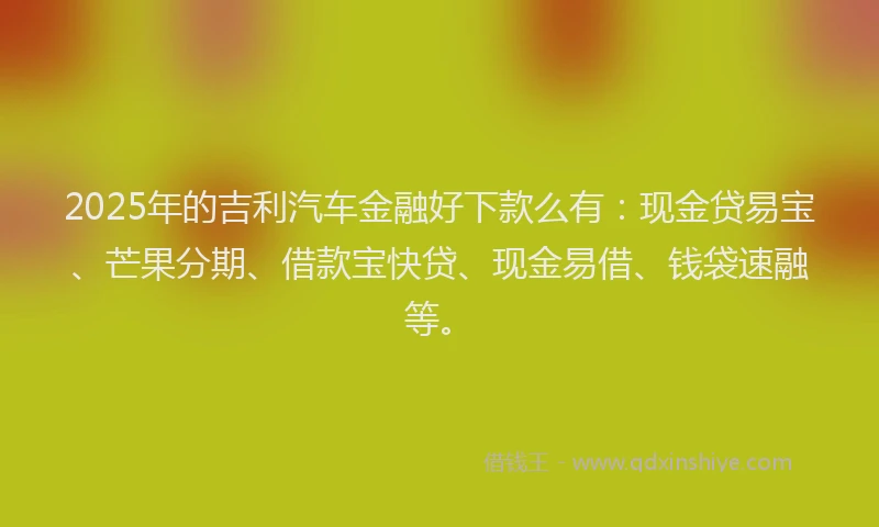 2025年的吉利汽车金融好下款么有：现金贷易宝、芒果分期、借款宝快贷、现金易借、钱袋速融等。