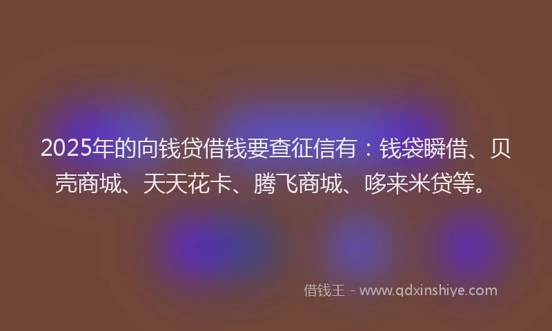 2025年的向钱贷借钱要查征信有：钱袋瞬借、贝壳商城、天天花卡、腾飞商城、哆来米贷等。