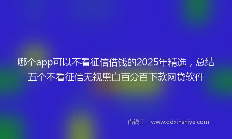哪个app可以不看征信借钱的2025年精选，总结五个不看征信无视黑白百分百下款网贷软件