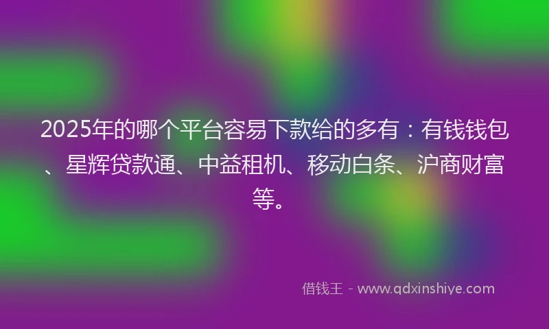2025年的哪个平台容易下款给的多有：有钱钱包、星辉贷款通、中益租机、移动白条、沪商财富等。