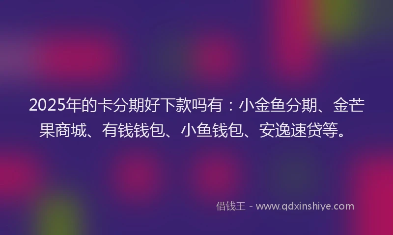 2025年的卡分期好下款吗有：小金鱼分期、金芒果商城、有钱钱包、小鱼钱包、安逸速贷等。