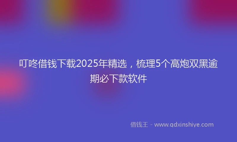 叮咚借钱下载2025年精选，梳理5个高炮双黑逾期必下款软件