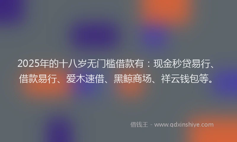 2025年的十八岁无门槛借款有：现金秒贷易行、借款易行、爱木速借、黑鲸商场、祥云钱包等。