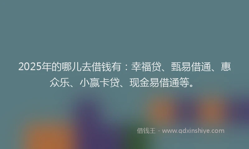 2025年的哪儿去借钱有：幸福贷、甄易借通、惠众乐、小赢卡贷、现金易借通等。