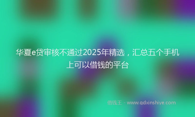 华夏e贷审核不通过2025年精选，汇总五个手机上可以借钱的平台