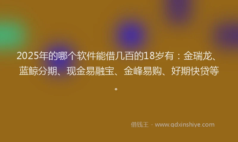 2025年的哪个软件能借几百的18岁有：金瑞龙、蓝鲸分期、现金易融宝、金峰易购、好期快贷等。