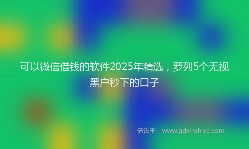 可以微信借钱的软件2025年精选，罗列5个无视黑户秒下的口子