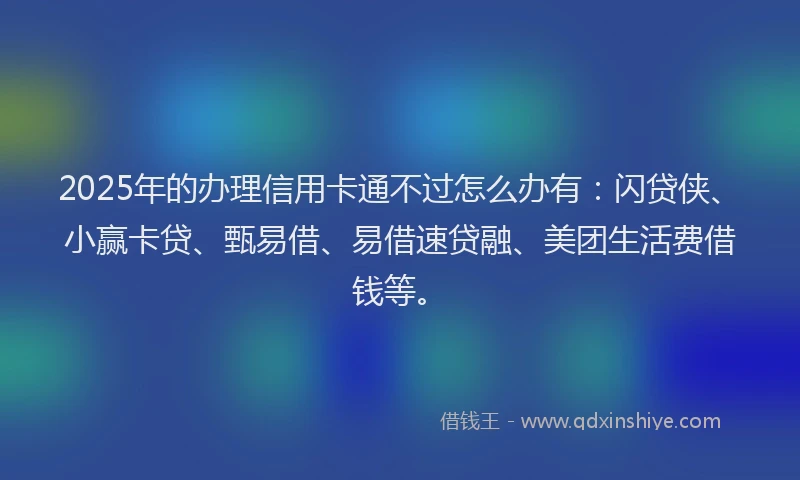 2025年的办理信用卡通不过怎么办有：闪贷侠、小赢卡贷、甄易借、易借速贷融、美团生活费借钱等。