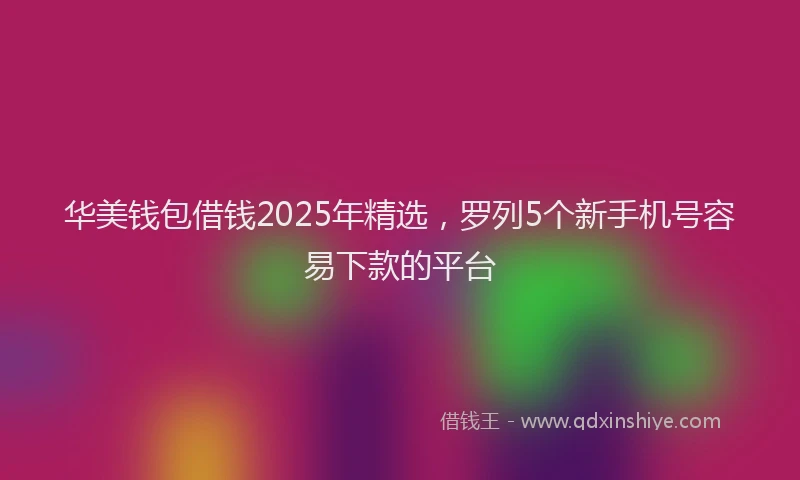 华美钱包借钱2025年精选，罗列5个新手机号容易下款的平台