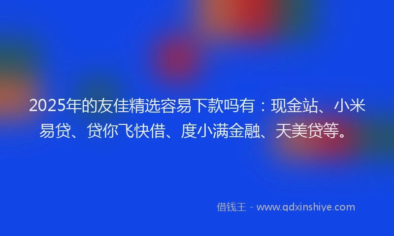 2025年的友佳精选容易下款吗有：现金站、小米易贷、贷你飞快借、度小满金融、天美贷等。