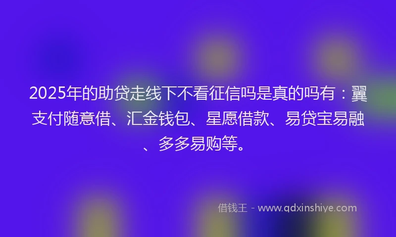 2025年的助贷走线下不看征信吗是真的吗有：翼支付随意借、汇金钱包、星愿借款、易贷宝易融、多多易购等。