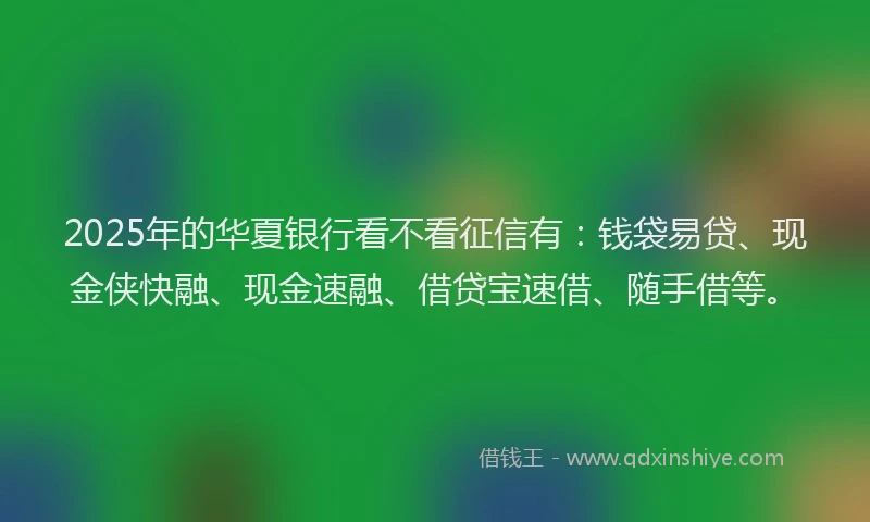 2025年的华夏银行看不看征信有：钱袋易贷、现金侠快融、现金速融、借贷宝速借、随手借等。