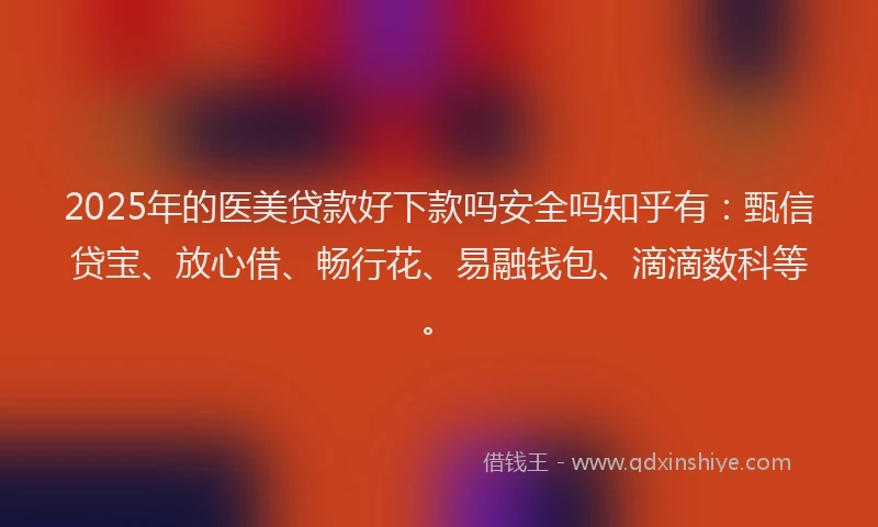 2025年的医美贷款好下款吗安全吗知乎有：甄信贷宝、放心借、畅行花、易融钱包、滴滴数科等。