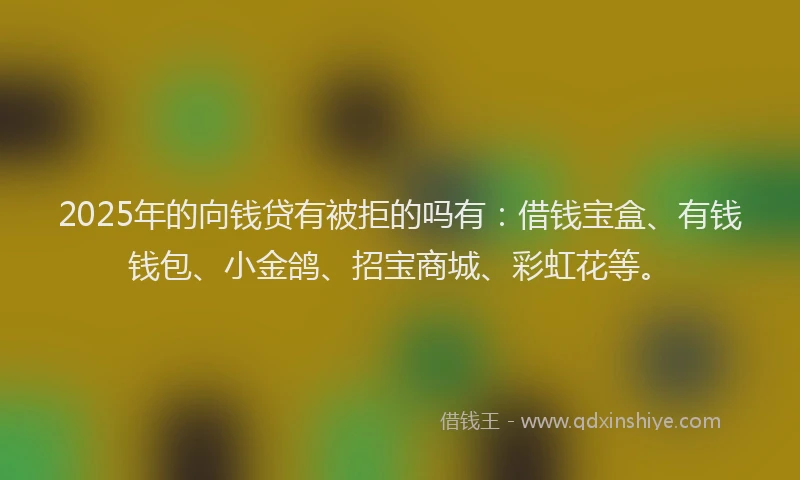 2025年的向钱贷有被拒的吗有：借钱宝盒、有钱钱包、小金鸽、招宝商城、彩虹花等。