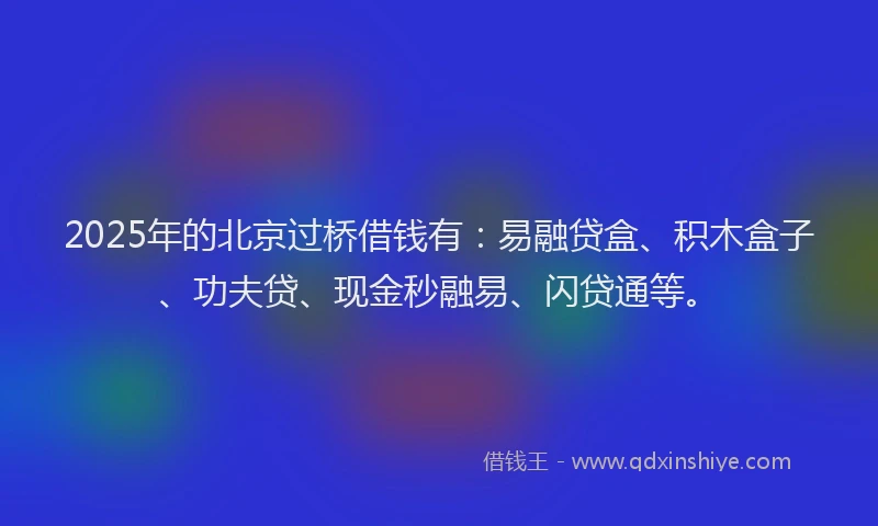 2025年的北京过桥借钱有：易融贷盒、积木盒子、功夫贷、现金秒融易、闪贷通等。