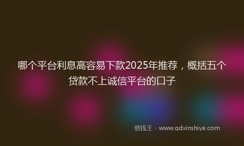 哪个平台利息高容易下款2025年推荐，概括五个贷款不上诚信平台的口子