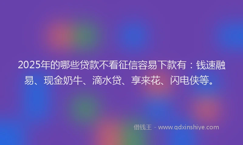 2025年的哪些贷款不看征信容易下款有：钱速融易、现金奶牛、滴水贷、享来花、闪电侠等。