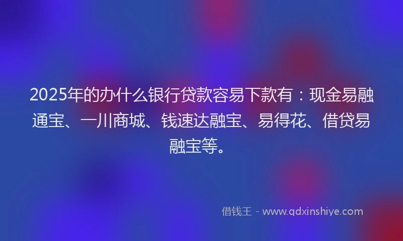 2025年的办什么银行贷款容易下款有：现金易融通宝、一川商城、钱速达融宝、易得花、借贷易融宝等。