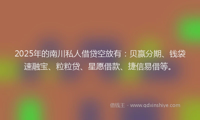 2025年的南川私人借贷空放有：贝赢分期、钱袋速融宝、粒粒贷、星愿借款、捷信易借等。